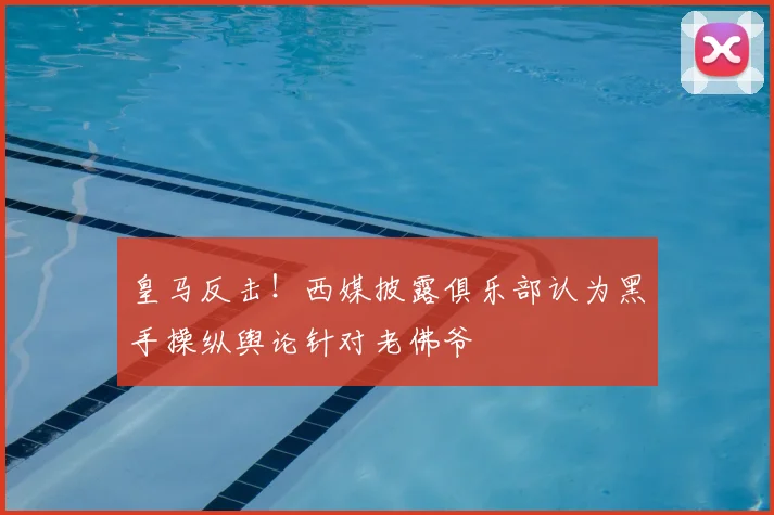 皇马反击！西媒披露俱乐部认为黑手操纵舆论针对老佛爷