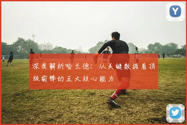 深度解析哈兰德：从关键数据看顶级前锋的五大核心能力