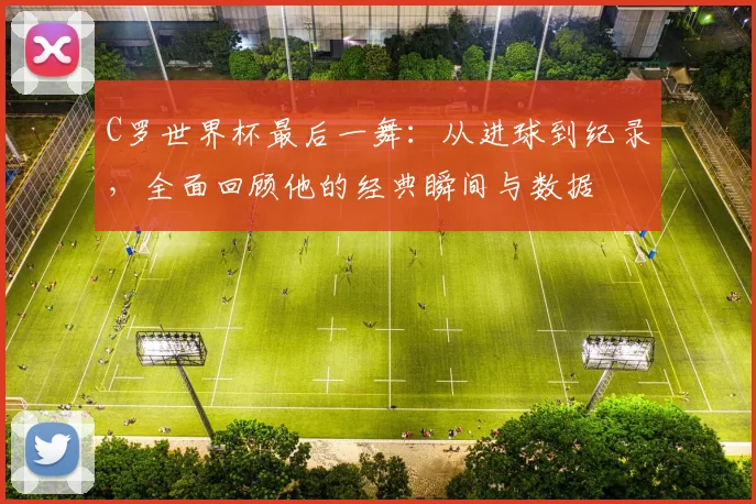 C罗世界杯最后一舞：从进球到纪录，全面回顾他的经典瞬间与数据
