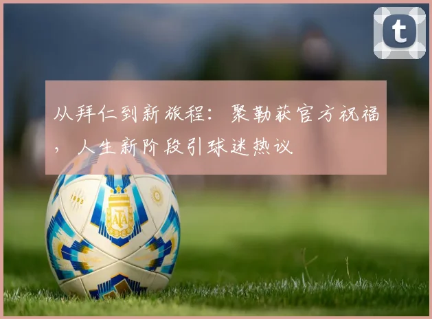 从拜仁到新旅程：聚勒获官方祝福，人生新阶段引球迷热议