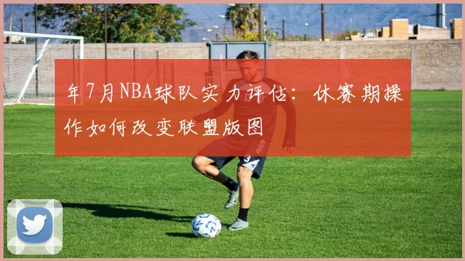 年7月NBA球队实力评估：休赛期操作如何改变联盟版图