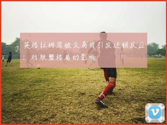 英格拉姆若被交易将引发连锁反应：对联盟格局的影响