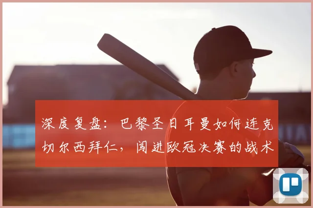 深度复盘：巴黎圣日耳曼如何连克切尔西拜仁，闯进欧冠决赛的战术与历程