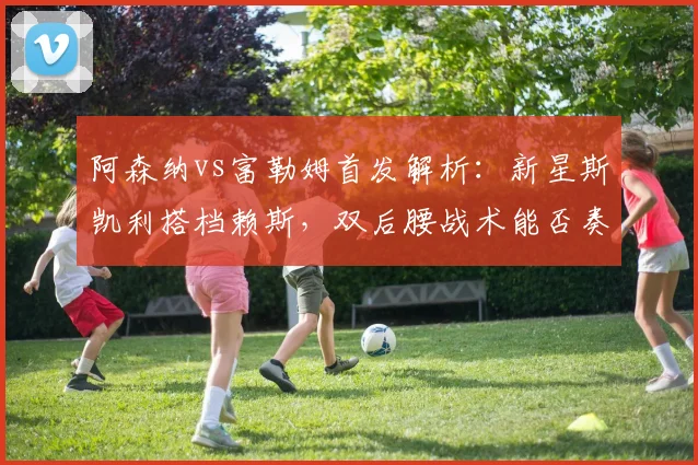 阿森纳vs富勒姆首发解析：新星斯凯利搭档赖斯，双后腰战术能否奏效？