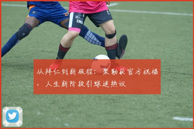从拜仁到新旅程：聚勒获官方祝福，人生新阶段引球迷热议